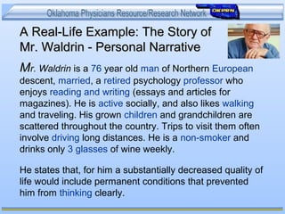 A Real-Life Example: The Story ofA Real-Life Example: The Story of
Mr. Waldrin - Personal NarrativeMr. Waldrin - Personal Narrative
Mr. Waldrin is a 76 year old man of Northern European
descent, married, a retired psychology professor who
enjoys reading and writing (essays and articles for
magazines). He is active socially, and also likes walking
and traveling. His grown children and grandchildren are
scattered throughout the country. Trips to visit them often
involve driving long distances. He is a non-smoker and
drinks only 3 glasses of wine weekly.
He states that, for him a substantially decreased quality of
life would include permanent conditions that prevented
him from thinking clearly.
 