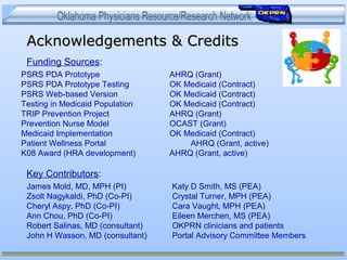Acknowledgements & CreditsAcknowledgements & Credits
Funding Sources:
Key Contributors:
PSRS PDA Prototype AHRQ (Grant)
PSRS PDA Prototype Testing OK Medicaid (Contract)
PSRS Web-based Version OK Medicaid (Contract)
Testing in Medicaid Population OK Medicaid (Contract)
TRIP Prevention Project AHRQ (Grant)
Prevention Nurse Model OCAST (Grant)
Medicaid Implementation OK Medicaid (Contract)
Patient Wellness Portal AHRQ (Grant, active)
K08 Award (HRA development) AHRQ (Grant, active)
James Mold, MD, MPH (PI) Katy D Smith, MS (PEA)
Zsolt Nagykaldi, PhD (Co-PI) Crystal Turner, MPH (PEA)
Cheryl Aspy, PhD (Co-PI) Cara Vaught, MPH (PEA)
Ann Chou, PhD (Co-PI) Eileen Merchen, MS (PEA)
Robert Salinas, MD (consultant) OKPRN clinicians and patients
John H Wasson, MD (consultant) Portal Advisory Committee Members
 