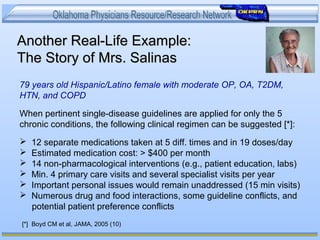 Another Real-Life Example:Another Real-Life Example:
The Story of Mrs. SalinasThe Story of Mrs. Salinas
79 years old Hispanic/Latino female with moderate OP, OA, T2DM,
HTN, and COPD
When pertinent single-disease guidelines are applied for only the 5
chronic conditions, the following clinical regimen can be suggested [*]:
 12 separate medications taken at 5 diff. times and in 19 doses/day
 Estimated medication cost: > $400 per month
 14 non-pharmacological interventions (e.g., patient education, labs)
 Min. 4 primary care visits and several specialist visits per year
 Important personal issues would remain unaddressed (15 min visits)
 Numerous drug and food interactions, some guideline conflicts, and
potential patient preference conflicts
[*] Boyd CM et al, JAMA, 2005 (10)
 