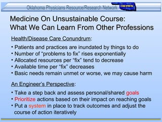Medicine On Unsustainable Course:Medicine On Unsustainable Course:
What We Can Learn From Other ProfessionsWhat We Can Learn From Other Professions
Health/Disease Care Conundrum:
• Patients and practices are inundated by things to do
• Number of “problems to fix” rises exponentially
• Allocated resources per “fix” tend to decrease
• Available time per “fix” decreases
• Basic needs remain unmet or worse, we may cause harm
An Engineer’s Perspective:
• Take a step back and assess personal/shared goals
• Prioritize actions based on their impact on reaching goals
• Put a system in place to track outcomes and adjust the
course of action iteratively
 