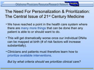 The Need For Personalization & Prioritization:The Need For Personalization & Prioritization:
The Central Issue of 21The Central Issue of 21stst
Century MedicineCentury Medicine
• We have reached a point in the health care system where
there are many more things that can be done than any
patient is able to or should want to do.
• This will get dramatically worse once our individual DNAs
can be mapped at birth (# of risk factors will increase
substantially).
• Clinicians and patients must therefore learn how to
prioritize available interventions.
But by what criteria should we prioritize clinical care?
 