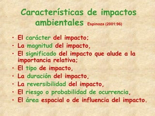 Características de impactos
ambientales Espinoza (2001:96)
• El carácter del impacto;
• La magnitud del impacto,
• El significado del impacto que alude a la
importancia relativa;
• El tipo de impacto,
• La duración del impacto,
• La reversibilidad del impacto,
• El riesgo o probabilidad de ocurrencia,
• El área espacial o de influencia del impacto.
 