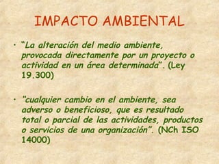 IMPACTO AMBIENTAL
• “La alteración del medio ambiente,
provocada directamente por un proyecto o
actividad en un área determinada”. (Ley
19.300)
• “cualquier cambio en el ambiente, sea
adverso o beneficioso, que es resultado
total o parcial de las actividades, productos
o servicios de una organización”. (NCh ISO
14000)
 