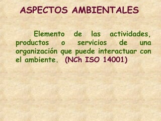 ASPECTOS AMBIENTALES
Elemento de las actividades,
productos o servicios de una
organización que puede interactuar con
el ambiente. (NCh ISO 14001)
 