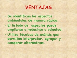 VENTAJAS
• Se identifican los aspectos
ambientales de manera rápida.
• El listado de aspectos puede
ampliarse o reducirse a voluntad;
• Utiliza técnicas de análisis que
permiten interpretar, agregar y
comparar alternativas.
 