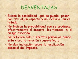 DESVENTAJAS
• Existe la posibilidad que se pueda pasar
por alto algún aspecto y no incluirlo en el
listado.
• No indican la probabilidad que se produzca
efectivamente el impacto, los tiempos, ni el
riesgo asociado.
• Se refieren sólo a efectos primarios donde
está clara la relación causa-efecto,
• No dan indicación sobre la localización
espacial del impacto.
 