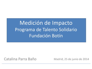 Catalina Parra Baño
Medición de Impacto
Programa de Talento Solidario
Fundación Botín
Catalina Parra Baño Madrid, 25 de junio de 2014
 