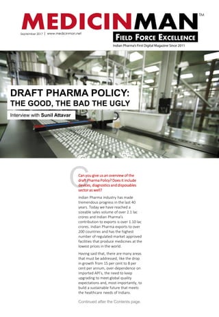 CCan you give us an overview of the
draft Pharma Policy? Does it include
devices, diagnostics and disposables
sector as well?
Indian Pharma industry has made
tremendous progress in the last 40
years. Today we have reached a
sizeable sales volume of over 2.1 lac
crores and Indian Pharma’s
contribution to exports is over 1.10 lac
crores. Indian Pharma exports to over
200 countries and has the highest
number of regulated-market approved
facilities that produce medicines at the
lowest prices in the world.
Having said that, there are many areas
that must be addressed, like the drop
in growth from 15 per cent to 8 per
cent per annum, over-dependence on
imported API’s, the need to keep
upgrading to meet global quality
expectations and, most importantly, to
build a sustainable future that meets
the healthcare needs of Indians.
DRAFT PHARMA POLICY:
THE GOOD, THE BAD THE UGLY
Interview with Sunil Attavar
Continued after the Contents page.
September 2017
 
