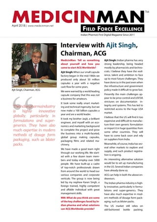 MEDICINMANField Force Excellence
April 2018| www.medicinman.net
Indian Pharma’s First Digital Magazine Since 2011
TM
Interview with Ajit Singh,
Chairman, ACG
MedicinMan: Tell us something
about yourself and how you
came to start ACG Worldwide?
Ajit Singh: When our small capsule
factory began in the mid-1960s we
produced only about 50 million
capsules a year with a negative
cash flow for some years.
We were warned by a world leading
capsule company that this was not
a business for amateurs.
It took some really smart market-
ing and technical ingenuity, but we
now make a 100 billion capsules a
year and are a world leader.
It took my brother Jasjit, a brilliant
engineer, and myself with an eco-
nomics and marketing background
to complete the project and grow
the business into a multi-faceted,
global group making capsules,
packaging films and related ma-
chinery.
We have made a good team right
through our working life. We start-
ed with a few dozen team mem-
bers and today employ over 5000
people. We have built-up a cadre
of top-notch professionals drawn
from around the world to head our
various companies and corporate
verticals. The group is now being
led by my nephew Karan Singh, a
foreign trained, highly competent
and affable individual with great
management skills.
MM: What do you think are some
of the key challenges faced by In-
dian pharma and what solutions
can ACG Worldwide provide?
Ajit Singh: Indian pharma has very
strong leadership, being headed
mostly by pharmacists and techno-
crats. I believe they have the resil-
ience, talent and ambition to face
up to most future challenges. They
have done so in the past even when
the infrastructure and government
policy made it difficult to grow fast.
Presently the main challenges ap-
pear to be price control and USFDA
strictures on documentation in-
tegrity and systems. This has led to
restricted access to the huge USA
market.
I believe that the US will find it too
expensive and difficult to manufac-
ture their own generic formulation
or import it in huge quantities from
some other countries. They will
have to come back soon and rely
on suppliers from India.
Meanwhile, of course, India has sev-
eral other markets to explore and
supply, and such product registra-
tion is ongoing.
An interesting alternative solution
would be to set up manufacturing
in the US. Several Indian companies
have already done so.
ACG can help in both the above en-
deavours.
The Indian pharma industry is high-
ly innovative, particularly in formu-
lations and super-generics. They
have also much expertise in mod-
ern methods of dosage form pack-
aging, such as blister packs.
The US market still relies on
old-fashioned bottle packing.
Ajit Singh, Chairman, ACG
“TheIndianpharmaindustry
is highly innovative
globally, particularly in
formulations and super-
generics. They have also
much expertise in modern
methods of dosage form
packaging, such as blister
packs.
 