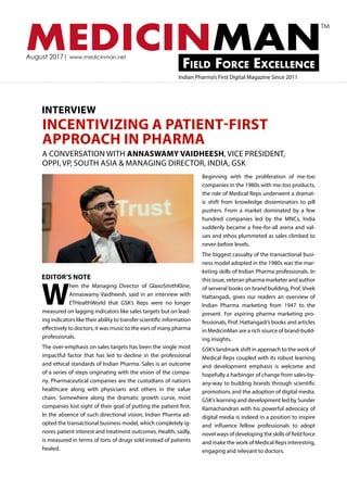 MEDICINMANField Force Excellence
August 2017| www.medicinman.net
Indian Pharma’s First Digital Magazine Since 2011
TM
W
hen the Managing Director of GlaxoSmithKline,
Annaswamy Vaidheesh, said in an interview with
ETHealthWorld that GSK’s Reps were no longer
measured on lagging indicators like sales targets but on lead-
ing indicators like their ability to transfer scientific information
effectively to doctors, it was music to the ears of many pharma
professionals.
The over-emphasis on sales targets has been the single most
impactful factor that has led to decline in the professional
and ethical standards of Indian Pharma. Sales is an outcome
of a series of steps originating with the vision of the compa-
ny. Pharmaceutical companies are the custodians of nation’s
healthcare along with physicians and others in the value
chain. Somewhere along the dramatic growth curve, most
companies lost sight of their goal of putting the patient first.
In the absence of such directional vision, Indian Pharma ad-
opted the transactional business model, which completely ig-
nores patient interest and treatment outcomes. Health, sadly,
is measured in terms of tons of drugs sold instead of patients
healed.
INCENTIVIZING A PATIENT-FIRST
APPROACH IN PHARMA
Beginning with the proliferation of me-too
companies in the 1980s with me-too products,
the role of Medical Reps underwent a dramat-
ic shift from knowledge disseminators to pill
pushers. From a market dominated by a few
hundred companies led by the MNCs, India
suddenly became a free-for-all arena and val-
ues and ethos plummeted as sales climbed to
never-before levels.
The biggest casualty of the transactional busi-
ness model adopted in the 1980s was the mar-
keting skills of Indian Pharma professionals. In
this issue, veteran pharma marketer and author
of serveral books on brand building, Prof. Vivek
Hattangadi, gives our readers an overview of
Indian Pharma marketing from 1947 to the
present. For aspiring pharma marketing pro-
fessionals, Prof. Hattangadi’s books and articles
in MedicinMan are a rich source of brand-build-
ing insights.
GSK’s landmark shift in approach to the work of
Medical Reps coupled with its robust learning
and development emphasis is welcome and
hopefully a harbinger of change from sales-by-
any-way to building brands through scientific
promotions and the adoption of digital media.
GSK’s learning and development led by Sunder
Ramachandran with his powerful advocacy of
digital media is indeed in a position to inspire
and influence fellow professionals to adopt
novel ways of developing the skills of field force
and make the work of Medical Reps interesting,
engaging and relevant to doctors.
INTERVIEW
A CONVERSATION WITH ANNASWAMY VAIDHEESH, VICE PRESIDENT,
OPPI, VP, SOUTH ASIA & MANAGING DIRECTOR, INDIA, GSK
EDITOR’S NOTE
 