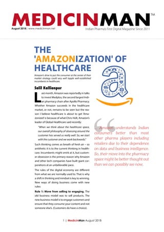 MEDICINMANAugust 2018| www.medicinman.net Indian Pharma’s First Digital Magazine Since 2011
TM
L
ast month, Amazon was reportedly in talks
to invest Medplus, the second largest Indi-
an pharmacy chain after Apollo Pharmacy.
Whether Amazon succeeds in the healthcare
market, or not, remains to be seen but the rea-
son I believe healthcare is about to get ‘Ama-
zonized’is because of what Chris Holt, Amazon’s
leader of Global Healthcare said recently:
“When we think about the healthcare space,
our overall philosophy of obsessing around the
customer has served us really well. So, we start
with the customer and we work backwards.”
Such thinking comes as breath of fresh air – so
antithetic it is to the current thinking in health-
care. Incumbents might smirk at it, but custom-
er obsession is the primary reason why Amazon
and other tech companies have built giant cor-
porations at an unbelievable pace.
The rules of the digital economy are different
from what we are normally used to. That is why
a shift in thinking and mindset is key to winning.
New ways of doing business come with new
rules:
Rule 1: Move from selling to engaging. The
old business model was to sell products. The
new business model is to engage customers and
ensure that they consume your content and not
someone else’s. (Customers do have a choice).
1 | MedicinMan August 2018
Amazon's drive to put the consumer at the center of their
market strategy could very well topple well-established
incumbents in healthcare.
THE
'AMAZONIZATION' OF
HEALTHCARE
Salil Kallianpur
“... Amazon understands Indian
consumers better than most
other pharma players including
retailers due to their dependence
on data and business intelligence.
So, their move into the pharmacy
space might be better thought out
than we can possibly see now.
 