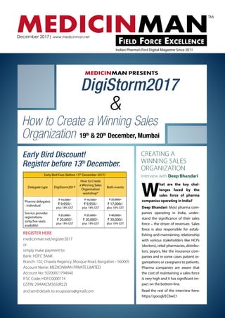 MEDICINMANField Force Excellence
December 2017| www.medicinman.net
Indian Pharma’s First Digital Magazine Since 2011
TM
MEDICINMAN PRESENTS
DigiStorm2017
&
How to Create a Winning Sales
Organization 19th
& 20th
December, Mumbai
Early Bird Fees (Before 13th
December 2017)
Delegate type DigiStorm2017
How to Create
a Winning Sales
Organisation
workshop*
Both events
Pharma delegates
- individual
₹ 14,500/-
₹ 9,950/-
plus 18% GST
₹ 14,500/-
₹ 9,950/-
plus 18% GST
₹ 25,000/-
₹ 17,000/-
plus 18% GST
Service provider
registrations
(only five seats
available)
₹ 25,000/-
₹ 20,000/-
plus 18% GST
₹ 25,000/-
₹ 20,000/-
plus 18% GST
₹ 40,000/-
₹ 30,000/-
plus 18% GST
Early Bird Discount!
Register before 13th
December.
REGISTER HERE
medicinman.net/register2017
or
simply make payment to:
Bank: HDFC BANK
Branch: 102, Chawla Regency, Mosque Road, Bangalore - 560005
Account Name: MEDICINMAN PRIVATE LIMITED
Account No: 50200021794640
IFSC Code: HDFC0000714
GSTIN: 29AAKCM5650R2ZI
and send details to anupsoans@gmail.com
CREATING A
WINNING SALES
ORGANIZATION
Interview with Deep Bhandari
W
hat are the key chal-
lenges faced by the
sales force of pharma
companies operating in India?
Deep Bhandari: Most pharma com-
panies operating in India, under-
stand the significance of their sales
force – the driver of revenues. Sales
force is also responsible for estab-
lishing and maintaining relationship
with various stakeholders like HCPs
(doctors), retail pharmacies, distribu-
tors, payors, like the insurance com-
panies and in some cases patient or-
ganizations or caregivers to patients.
Pharma companies are aware that
the cost of maintaining a sales force
is very high and it has significant im-
pact on the bottom-line.
Read the rest of the interview here:
https://goo.gl/ECbwC1
 