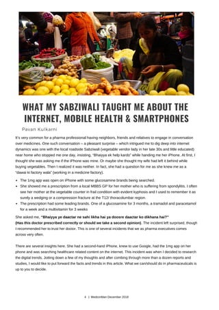 WHAT MY SABZIWALI TAUGHT ME ABOUT THE
INTERNET, MOBILE HEALTH & SMARTPHONES
Pavan Kulkarni
It’s very common for a pharma professional having neighbors, friends and relatives to engage in conversation
over medicines. One such conversation – a pleasant surprise – which intrigued me to dig deep into internet
dynamics was one with the local roadside Sabziwali (vegetable vendor lady in her late 30s and little educated)
near home who stopped me one day, insisting, “Bhaiyya ek help kardo” while handing me her iPhone. At first, I
thought she was asking me if the iPhone was mine. Or maybe she thought my wife had left it behind while
buying vegetables. Then I realized it was neither. In fact, she had a question for me as she knew me as a
“dawai ki factory wala” (working in a medicine factory).
The 1mg app was open on iPhone with some glucosamine brands being searched.
She showed me a prescription from a local MBBS GP for her mother who is suffering from spondylitis. I often
see her mother at the vegetable counter in frail condition with evident kyphosis and I used to remember it as
surely a wedging or a compression fracture at the T12/ thoracolumbar region.
The prescription had some leading brands. One of a glucosamine for 3 months, a tramadol and paracetamol
for a week and a multivitamin for 3 weeks
She asked me, “Bhaiyya ye daactar ne sahi likha hai ya doosre daactar ko dikhana hai?”
(Has this doctor prescribed correctly or should we take a second opinion). The incident left surprised, though
I recommended her to trust her doctor. This is one of several incidents that we as pharma executives comes
across very often.
There are several insights here. She had a second-hand iPhone, knew to use Google, had the 1mg app on her
phone and was searching healthcare related content on the internet. This incident was when I decided to research
the digital trends. Jotting down a few of my thoughts and after combing through more than a dozen reports and
studies, I would like to put forward the facts and trends in this article. What we can/should do in pharmaceuticals is
up to you to decide.
4 | MedicinMan December 2018
 