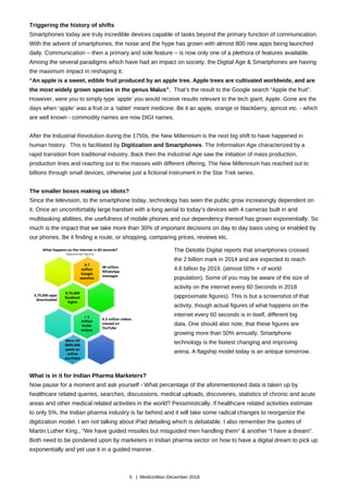 Triggering the history of shifts
Smartphones today are truly incredible devices capable of tasks beyond the primary function of communication.
With the advent of smartphones, the noise and the hype has grown with almost 800 new apps being launched
daily. Communication – then a primary and sole feature – is now only one of a plethora of features available.
Among the several paradigms which have had an impact on society, the Digital Age & Smartphones are having
the maximum impact in reshaping it.
“An apple is a sweet, edible fruit produced by an apple tree. Apple trees are cultivated worldwide, and are
the most widely grown species in the genus Malus”. That’s the result to the Google search “Apple the fruit”.
However, were you to simply type ‘apple’ you would receive results relevant to the tech giant, Apple. Gone are the
days when ‘apple’ was a fruit or a ‘tablet’ meant medicine. Be it an apple, orange or blackberry, apricot etc. - which
are well known - commodity names are now DIGI names.
After the Industrial Revolution during the 1750s, the New Millennium is the next big shift to have happened in
human history. This is facilitated by Digitization and Smartphones. The Information Age characterized by a
rapid transition from traditional industry. Back then the Industrial Age saw the initiation of mass production,
production lines and reaching out to the masses with different offering. The New Millennium has reached out to
billions through small devices, otherwise just a fictional instrument in the Star Trek series.
The smaller boxes making us idiots?
Since the television, to the smartphone today, technology has seen the public grow increasingly dependent on
it. Once an uncomfortably large handset with a long aerial to today’s devices with 4 cameras built in and
multitasking abilities, the usefulness of mobile phones and our dependency thereof has grown exponentially. So
much is the impact that we take more than 30% of important decisions on day to day basis using or enabled by
our phones. Be it finding a route, or shopping, comparing prices, reviews etc.
The Deloitte Digital reports that smartphones crossed
the 2 billion mark in 2014 and are expected to reach
4.6 billion by 2019. (almost 50% + of world
population). Some of you may be aware of the size of
activity on the internet every 60 Seconds in 2018
(approximate figures). This is but a screenshot of that
activity, though actual figures of what happens on the
internet every 60 seconds is in itself, different big
data. One should also note, that these figures are
growing more than 50% annually. Smartphone
technology is the fastest changing and improving
arena. A flagship model today is an antique tomorrow.
What is in it for Indian Pharma Marketers?
Now pause for a moment and ask yourself - What percentage of the aforementioned data is taken up by
healthcare related queries, searches, discussions, medical uploads, discoveries, statistics of chronic and acute
areas and other medical related activities in the world? Pessimistically, if healthcare related activities estimate
to only 5%, the Indian pharma industry is far behind and it will take some radical changes to reorganize the
digitization model. I am not talking about iPad detailing which is debatable. I also remember the quotes of
Martin Luther King., “We have guided missiles but misguided men handling them” & another “I have a dream”.
Both need to be pondered upon by marketers in Indian pharma sector on how to have a digital dream to pick up
exponentially and yet use it in a guided manner.
5 | MedicinMan December 2018
 