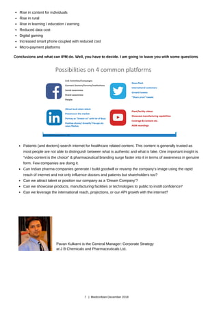 Patients (and doctors) search internet for healthcare related content. This content is generally trusted as
most people are not able to distinguish between what is authentic and what is fake. One important insight is
“video content is the choice” & pharmaceutical branding surge faster into it in terms of awareness in genuine
form. Few companies are doing it.
Can Indian pharma companies generate / build goodwill or revamp the company’s image using the rapid
reach of internet and not only influence doctors and patients but shareholders too?
Can we attract talent or position our company as a ‘Dream Company’?
Can we showcase products, manufacturing facilities or technologies to public to instill confidence?
Can we leverage the international reach, projections, or our API growth with the internet?
Rise in content for individuals
Rise in rural
Rise in learning / education / earning
Reduced data cost
Digital gaming
Increased smart phone coupled with reduced cost
Micro-payment platforms
Conclusions and what can IPM do. Well, you have to decide. I am going to leave you with some questions
Pavan Kulkarni is the General Manager: Corporate Strategy
at J B Chemicals and Pharmaceuticals Ltd.
7 | MedicinMan December 2018
 