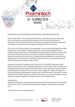PHARMINTECH 2019: BIG INCREASE IN INTERNATIONAL PARTICIPATION EXPECTED
Milan, November 2018 – The nutritional and biotech sectors, medical devices, personal care products
and, more broadly, the entire pharmaceutical industry are the focus of the upcoming edition of
Pharmintech, the international fair organised every three years by BolognaFiere Group and dedicated to
technologies for the life science sector, taking place in Bologna from 10 to 12 April 2019.
The main aim of the upcoming edition is internationalisation: numerous promotional campaigns have been
devised and are now in progress to engage operators from various countries, targeting them with
strategies to attract foreign visitors. This will hopefully bring professionals from faraway markets like South-
East Asia and South America to the fair, increasing the number of international visitors and operators
beyond the usual visitors from Europe, Africa, the Middle East and the Mediterranean, who are the main
target audience. In terms of buyers, the Pharmintech organisers expect to see an overall increase of at
least 35% compared with the previous edition in 2016.
Scheduled to coincide with Cosmofarma, which runs from 12 to 14 April 2019, Pharmintech will help
provide a full and varied fair offer. The Bologna Health week, from 10 to 14 April, will be a meeting point for
the whole life science industry, giving all international visitors a unique opportunity to meet with managers,
professional operators and technicians from the sector’s entire supply chain. Taking centre stage is the
very best of processing and packaging technologies, which are still Pharmintech’s core business, enriched
by offers from the integrated supply chain with content and solutions for contract manufacturing, industrial
automation, distribution, supply chain management, clean rooms and digital solutions.
PHARMINTECH
Organised by BolognaFiere, Pharmintech is the landmark event for the life science sector. The fifth edition
of the fair, held in 2016, had over 300 exhibiting companies taking part, representing the entire supply
chain.
For more information, visit: www.pharmintech.it
 
