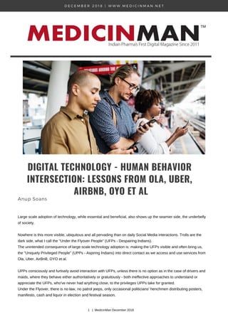 D E C E M B E R 2 0 1 8 | W W W . M E D I C I N M A N . N E T
DIGITAL TECHNOLOGY - HUMAN BEHAVIOR
INTERSECTION: LESSONS FROM OLA, UBER,
AIRBNB, OYO ET AL
Anup Soans
Large scale adoption of technology, while essential and beneficial, also shows up the seamier side, the underbelly
of society.
Nowhere is this more visible, ubiquitous and all pervading than on daily Social Media interactions. Trolls are the
dark side, what I call the "Under the Flyover People" (UFPs - Despairing Indians).
The unintended consequence of large scale technology adoption is: making the UFPs visible and often bring us,
the "Uniquely Privileged People" (UPPs - Aspiring Indians) into direct contact as we access and use services from
Ola, Uber, AirBnB, OYO et al.
UPPs consciously and furtively avoid interaction with UFPs, unless there is no option as in the case of drivers and
maids, where they behave either authoritatively or gratuitously - both ineffective approaches to understand or
appreciate the UFPs, who've never had anything close, to the privileges UPPs take for granted.
Under the Flyover, there is no law, no patrol jeeps, only occasional politicians' henchmen distributing posters,
manifesto, cash and liquor in election and festival season.
1 | MedicinMan December 2018
 