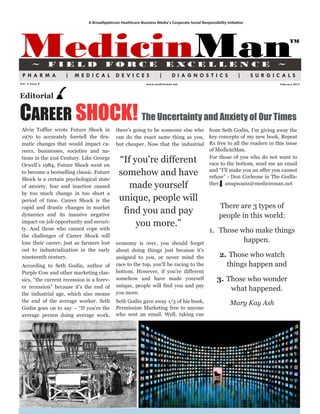 A BroadSpektrum Healthcare Business Media’s Corporate Social Responsibility Initiative




MedicinMan
        ~        FIELD                  FORCE                             E XCE L LE N CE                                        ~
                                                                                                                                        TM




 PHARMA             |    MEDICAL              DE VICES                |      DIAGNOSTICS                         |      SURGICALS
Vol. 2 Issue 2                                                www.medicinman.net                                                  February 2012



Editorial


CAREER SHOCK! The Uncertainty and Anxiety of Our Times
 Alvin Toffler wrote Future Shock in          there's going to be someone else who                from Seth Godin, I‟m giving away the
 1970 to accurately foretell the dra-         can do the exact same thing as you,                 key concepts of my new book, Repeat
 matic changes that would impact ca-          but cheaper. Now that the industrial                Rx free to all the readers in this issue
 reers, businesses, societies and na-                                                             of MedicinMan.
 tions in the 21st Century. Like George
 Orwell‟s 1984, Future Shock went on
                                               “If you're different                               For those of you who do not want to
                                                                                                  race to the bottom, send me an email
 to become a bestselling classic. Future       somehow and have                                   and “I‟ll make you an offer you cannot
                                                                                                  refuse” - Don Corleone in The Godfa-
 Shock is a certain psychological state
 of anxiety, fear and inaction caused             made yourself                                   ther.▌ anupsoans@medicinman.net
 by too much change in too short a
 period of time. Career Shock is the           unique, people will
 rapid and drastic changes in market                                                                   There are 3 types of
 dynamics and its massive negative
                                                find you and pay                                       people in this world:
 impact on job opportunity and securi-
 ty. And those who cannot cope with
                                                    you more.”
                                                                                                  1. Those who make things
 the challenges of Career Shock will
 lose their career, just as farmers lost      economy is over, you should forget
                                                                                                            happen.
 out to industrialization in the early        about doing things just because it's
 nineteenth century.                          assigned to you, or never mind the                       2. Those who watch
 According to Seth Godin, author of           race to the top, you'll be racing to the                   things happen and
 Purple Cow and other marketing clas-         bottom. However, if you're different
 sics, “the current recession is a forev-     somehow and have made yourself                          3. Those who wonder
 er recession" because it's the end of        unique, people will find you and pay
                                              you more.
                                                                                                          what happened.
 the industrial age, which also means
 the end of the average worker. Seth          Seth Godin gave away 1/3 of his book,                          Mary Kay Ash
 Godin goes on to say – “If you're the        Permission Marketing free to anyone
 average person doing average work,           who sent an email. Well, taking cue
 