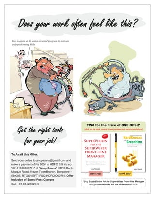 Does your work often feel like this?
Boss is again at his action-oriented program to motivate
underperforming PSRs




                                                              TWO for the Price of ONE Offer!*

     Get the right tools                                    (click on the book covers to see previews and recommendations)




       for your job!
To Avail this Offer:
Send your orders to anupsoans@gmail.com and
make a payment of Rs 800/- to HDFC S.B a/c no.
*07141000006761* of “Anup Soans” HDFC Bank,
Mosque Road, Frazer Town Branch, Bangalore –
                                                                 MRP ` 799/-                     MRP ` 599/-
560005. RTGS/NEFT IFSC: HDFC0000714. Offer
inclusive of Speed Post Charges
                                                           *Buy SuperVision for the SuperWiser Front-line Manager
Call: +91 93422 32949                                           and get Hardknocks for the GreenHorn FREE!
 