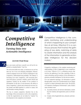 ← Home                                            MedicinMan January 2013                                                | Page 17




 Competitive
 Intelligence
                                                                 “   Competitive intelligence is the com-
                                                                     plete monitoring and understanding
                                                                     of what is happening to your compet-
                                                                     itors at all times. Effective CI is a con-
                                                                     tinuous process that involves the gath-
  Turning Data into
                                                                     ering of raw data, matching of data
  Actionable Intelligence                                            to create information and the analysis
                                                                     of the information to generate action-
                                                                     able intelligence for the decision
             Jasvinder Singh Banga                                   makers.”

   now your enemy and know yourself; you will not be im-
   periled in a hundred battles"- Sun Tzu                            Competitive intelligence is the complete monitoring and
   The old axiom holds true today, as businesses are not less        understanding of what is happening to your competitors
   than any war. In an ever-changing marketplace, Pharma-            at all times. Effective CI is a continuous process that
   ceutical companies across the world are challenged to stay        involves the gathering of raw data, matching of data to
   competitive, differentiated and profitable. The industry is       create information and the analysis of the information to
   becoming even more competitive, with increasing pres-             generate actionable intelligence for the decision makers.
   sures from payers, economic volatility, generic threats and       CI is not industrial espionage. All information is gained
   regulatory scrutiny for the number of new products in             through public sources & CI professionals do not engage
   development. In the face of such pressures, the ability to        in pretext to obtain information about rivals. The Society
   assess competitors‟ clinical and commercial activities (in-       of Competitive Intelligence Professionals‟ code of ethics
   line brands and R&D pipeline) is critical to reduce risk          states members must:
   and formulate winning strategies.                                 1) Accurately disclose all relevant information, includ-
   The key to remain competitive therefore lies in the                  ing one's identity and organization, prior to all inter-
   knowledge of the environment as well as the competitors,              views
   so that the organizations are not taken by “surprise” by          2) Comply with all applicable laws, domestic and inter-
   developments in the competitive environment.                          national
 