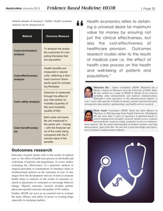 MedicinMan January 2013              Evidence Based Medicine: HEOR                                                              | Page 20




                                                                   “
    limited amount of resources. Further, health economic                Health economics refers to obtain-
    analysis can be categorized as:
                                                                         ing a universal desire for maximum
                                                                         value for money by ensuring not
             Method                  Outcome Measure
                                                                         just the clinical effectiveness, but
                                                                         also the cost-effectiveness of
     Cost-minimization
                                  To analyze the availa-                 healthcare provision. Outcomes
                                  ble outcomes for com-
     analysis
                                  peting therapies that
                                                                         research studies refer to the results
                                  are equivalent                         of medical care i.e. the effect of
                                                                         health care process on the health
                                  Health benefits are
                                  measured in natural                    and well-being of patients and
     Cost-effectiveness           units, reflecting a dom-               populations.”
     analysis                     inant common thera-
                                  peutic goal for compet-
                                  ing therapies                                 Mahendra Rai – Senior Consultant, HEOR. Mahendra has a
                                                                                Master’s degree in Pharmacy from the University of Delhi, India.
                                  Outcome is measured                           He has worked on a range of HEOR & Market Access projects
                                  through the effect of                         including value demonstration and medical communications.
                                                                                Mahendra’s total experience in the pharmaceutical industry is
                                  any intervention on
     Cost–utility analysis                                             over 7 years with expertise in health economics, patient-reported outcomes,
                                  mortality (quantity of               retrospective data analysis, epidemiology, and health services research.
                                  life) and morbidity
                                  (quality of life)                             Richa Goyal- Consultant, HEOR. Richa has done Masters in
                                                                                Pharmacy in Pharmacology from Panjab University, Chandigarh.
                                                                                She has more than 5 years of experience in pharmaceutical re-
                                  Both costs and bene-
                                                                                search ranging from secondary research, market access, evidence
                                  fits are measured in                          based medicine, medical writing, systematic reviews to reimburse-
                                  the same unit – money                ment analysis. She has good understanding of medical statistics and data
     Cost–benefit analy-          – with the financial val-            interpretation. Apart from this, she also has a good knowledge and experi-
                                                                       ence of medical communications industry.
     sis                          ue of the costs being
                                  compared with the fi-
                                  nancial value of the
                                  benefits


   Outcomes research
   Outcomes research studies refer to the results of medical
   care i.e. the effect of health care process on the health and
   well-being of patients and populations. It covers studies
   evaluating the effectiveness of a particular medical or
   surgical procedure to examinations of insurance status or
   reimbursement policies on the outcomes of care. It also
   ranges from the development and use of tools to measure
   health status to analyses of the results of outcomes re-
   search to physicians or consumers to encourage behavior
   change. Majorly outcomes research includes patient/
   physician reported outcome and quality of life studies.
   Further, HEOR can serve as an essential tool to evaluate
   the need, efficacy and safety of newer or existing drugs
   especially in emerging markets.
 