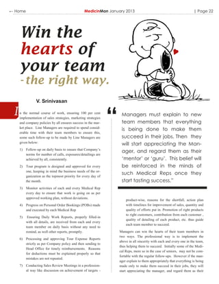← Home                                          MedicinMan January 2013                                               | Page 22




   Win the
   hearts of
   your team
   - the right way.
               V. Srinivasan

   n the normal course of work, ensuring 100 per cent
   implementation of sales strategies, marketing strategies
   and company policies by all ensures success in the mar-
   ket place. Line Managers are required to spend consid-
   erable time with their team members to ensure this,
   some such follow-up to be made by Line Managers are
                                                              “    Managers must explain to new
                                                                   team members that everything
                                                                   is being done to make them
                                                                   succeed in their jobs. Then they
   given below:
                                                                   will start appreciating the Man-
   1) Follow-up on daily basis to ensure that Company‟s
                                                                   ager, and regard them as their
      norms for number of calls, exposures/detailings are
      achieved by all, consistently.                               ‘mentor’ or ‘guru’. This belief will
   2) Tour program is designed and approved for every              be reinforced in the minds of
      one, keeping in mind the business needs of the or-
      ganization as the topmost priority for every day of
                                                                   such Medical Reps once they
      the month.                                                   start tasting success.”
   3) Monitor activities of each and every Medical Rep
      every day to ensure that work is going on as per
      approved working plan, without deviations.
                                                                      product-wise, reasons for the shortfall, action plan
   4) Progress on Personal Order Bookings (POBs) made                 with timelines for improvement of sales, quantity and
      and executed by each Medical Rep                                quality of efforts put in. Promotion of right products
                                                                      to right customers, contribution from each customer ,
   5)     Ensuring Daily Work Reports, properly filled-in
                                                                      quality of detailing of each product, etc. thus guide
         with all details, are received from each and every
                                                                      each team member to succeed.
         team member on daily basis without any need to
         remind, as well other reports, promptly.                 Managers can win the hearts of their team members in
                                                                  two ways. The professional way is to implement the
   6) Processing and approving Tour Expense Reports
                                                                  above in all sincerity with each and every one in the team,
      strictly as per Company policy and then sending to
                                                                  thus helping them to succeed. Initially some of the Medi-
      Head Office for timely reimbursements. Reasons
                                                                  cal Reps, more so in the case of seniors, may not be com-
      for deductions must be explained properly so that
                                                                  fortable with the regular follow-ups. However if the man-
      mistakes are not repeated.
                                                                  ager explain to them appropriately that everything is being
   7) Conducting Sales Review Meetings in a profession-           made only to make them succeed in their jobs, they will
      al way like discussion on achievement of targets -          start appreciating the manager, and regard them as their
 