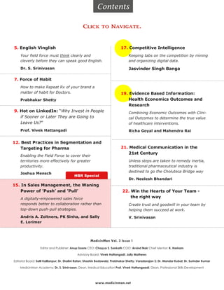 Contents

                                                 CLICK        TO     NAVIGATE.



5. English Vinglish                                                         17. Competitive Intelligence
    Your field force must think clearly and                                       Keeping tabs on the competition by mining
    cleverly before they can speak good English.                                  and organizing digital data.

    Dr. S. Srinivasan                                                             Jasvinder Singh Banga

7. Force of Habit
    How to make Repeat Rx of your brand a
    matter of habit for Doctors.                                            19. Evidence Based Information:
    Prabhakar Shetty                                                            Health Economics Outcomes and
                                                                                Research
9. Hot on LinkedIn: “Why Invest in People                                         Combining Economic Outcomes with Clini-
   if Sooner or Later They are Going to                                           cal Outcomes to determine the true value
   Leave Us?”                                                                     of healthcare interventions.
    Prof. Vivek Hattangadi                                                        Richa Goyal and Mahendra Rai


12. Best Practices in Segmentation and
    Targeting for Pharma                                                    21. Medical Communication in the
                                                                                21st Century
    Enabling the Field Force to cover their
    territories more effectively for greater                                      Unless steps are taken to remedy inertia,
    productivity.                                                                 traditional pharmaceutical industry is
                                                                                  destined to go the Choluteca Bridge way
    Joshua Mensch
                                           HBR Special
                                                                                  Dr. Neelesh Bhandari
15. In Sales Management, the Waning
    Power of ’Push’ and ’Pull’                                                22. Win the Hearts of Your Team -
    A digitally-empowered sales force                                             the right way
    responds better to collaboration rather than                                  Create trust and goodwill in your team by
    top-down push-pull strategies.                                                helping them succeed at work.
    Andris A. Zoltners, PK Sinha, and Sally                                       V. Srinivasan
    E. Lorimer




                                                       MedicinMan Vol. 3 Issue 1

                   Editor and Publisher: Anup Soans CEO: Chayya S. Sankath COO: Arvind Nair Chief Mentor: K. Hariram

                                             Advisory Board: Vivek Hattangadi; Jolly Mathews

Editorial Board: Salil Kallianpur; Dr. Shalini Ratan; Shashin Bodawala; Prabhakar Shetty; Varadarajan S; Dr. Mandar Kubal; Dr. Surinder Kumar

    MedicinMan Academy: Dr. S. Srinivasan, Dean, Medical Education Prof. Vivek Hattangaadi, Dean, Professional Skills Development




                                                          www.medicinman.net
 