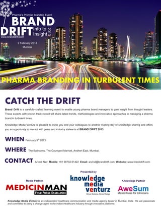 Pharma’s Premier Branding Event


 BRAND
DRIFT                          Info to


                                             2013
www.branddrift.com
                               Insight
              9 February 2013
                   Mumbai




PHARMA BRANDING IN TURBULENT TIMES

   CATCH THE DRIFT
   Brand Drift is a carefully crafted learning event to enable young pharma brand managers to gain insight from thought leaders.
   These experts with proven track record will share latest trends, methodologies and innovative approaches in managing a pharma
   brand in turbulent times.

   Knowledge Media Venturz is pleased to invite you and your colleagues to another riveting day of knowledge sharing and offers
   you an opportunity to interact with peers and industry stalwarts at BRAND DRIFT 2013.



   WHEN February 9               th
                                      2013



   WHERE                The Ballrooms, The Courtyard Marriott, Andheri East, Mumbai.



  CONTACT                      Arvind Nair. Mobile: +91 98702 01422 Email: arvind@branddrift.com Website: www.branddrift.com


                                                                   Presented by


                      Media Partner                                                                  Knowledge Partner


   MEDICINMAN                  FIELD FORCE EXCELLENCE
                                                                                                  AweSum
                                                                                                  MasterKlass for Clinicians

     Knowledge Media Venturz is an independent healthcare communication and media agency based in Mumbai, India. We are passionate
     and committed to being a change agent in the Indian Healthcare Industry through innovative platforms.
 