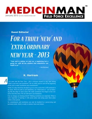 TM



MEDICINMAN
January 2013 | www.medicinman.net
                                                                FIELD FORCE EXCELLENCE


        Guest Editorial




      “Year end is neither an end nor a beginning but a
      going on, with all the wisdom that experience can
      instill in us.”
                                            – Hal Borland




                             K. Hariram

  s we enter into the New Year - 2013, everyone around us may start asking
  „what is your new year resolution?‟ Do we really need to wait till the beginning
  of the year to make resolutions and commitments?
  Think of a ship which has decided to go on a new course but is still anchored in
  the shore. Will it be able to sail? Definitely, not. Think about it – are we behav-
  ing like the ships in most cases? We make resolutions but forget to free our-
  selves from the shore. We are still tied to our limitations.
  Can we change our limiting beliefs? Making resolutions are important. What is
  more important is backing it with action plans and acting upon these plans
  within a time period.
  So commitments and resolutions can only be handled by a persevering and
  persistent mind, which is ready to unlearn, learn and relearn.
 