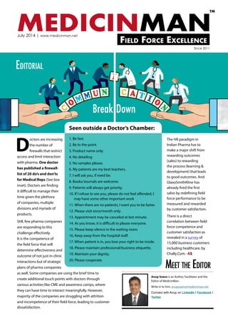 D
octors are increasing
the number of
firewalls that restrict
access and limit interaction
with pharma. One doctor
has published a firewall-
list of 20 do’s and don’ts
for Medical Reps (See box
inset). Doctors are finding
it difficult to manage their
time given the plethora
of companies, multiple
divisions and myriads of
products.
Still, few pharma companies
are responding to this
challenge effectively.
It is the competence of
the field force that will
determine effectiveness and
outcome of not just in-clinic
interactions but of strategic
plans of pharma companies
as well. Some companies are using the brief time to
create additional touch points with doctors through
various activities like CME and awareness camps, where
they can have time to interact meaningfully. However,
majority of the companies are struggling with attrition
and incompetence of their field force, leading to customer
dissatisfaction.
The HR paradigm in
Indian Pharma has to
make a major shift from
rewarding outcomes
(sales) to rewarding
the process (learning &
development) that leads
to good outcomes. And
GlaxoSmithKline has
already fired the first
salvo by redefining field
force performance to be
measured and rewarded
by customer satisfaction.
There is a direct
correlation between field
force competence and
customer satisfaction as
revealed in a survey of
15,000 business customers
including healthcare, by
Chally.Com. -AS
MEDICINMANField Force Excellence
TM
July 2014 | www.medicinman.net
Since 2011
Anup Soans is an Author, Facilitator and the
Editor of MedicinMan.
Write in to him: anupsoans@medicinman.net
Connect with Anup on LinkedIn | Facebook |
Twitter
Seen outside a Doctor’s Chamber:
1. Be fast.
2. Be to the point.
3. Product name only.
4. No detailing
5. No samples please.
6. My patients are my best teachers.
7. I will ask you, if need be.
8. Books/Journals are welcome.
9. Patients will always get priority.
10. If I refuse to see you, please do not feel offended, I 	
may have some other important work
11. When there are no patients, I want you to be faster.
12. Please visit once/month only.
13. Appointment may be canceled at last minute.
14. As you know, it is difficult to please everyone.
15. Please keep silence in the waiting room.
16. Keep away from the hospital staff.
17. When patient is in, you lose your right to be inside.
18. Please maintain professional/business etiquette.
19. Maintain your dignity.
20. Please cooperate.
Meet the Editor
Editorial
Break Down
 