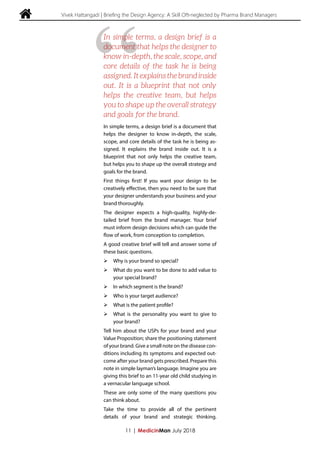  Vivek Hattangadi | Briefing the Design Agency: A Skill Oft-neglected by Pharma Brand Managers
In simple terms, a design brief is a document that
helps the designer to know in-depth, the scale,
scope, and core details of the task he is being as-
signed. It explains the brand inside out. It is a
blueprint that not only helps the creative team,
but helps you to shape up the overall strategy and
goals for the brand.
First things first! If you want your design to be
creatively effective, then you need to be sure that
your designer understands your business and your
brand thoroughly.
The designer expects a high-quality, highly-de-
tailed brief from the brand manager. Your brief
must inform design decisions which can guide the
flow of work, from conception to completion.
A good creative brief will tell and answer some of
these basic questions.
ØØ Why is your brand so special?
ØØ What do you want to be done to add value to
your special brand?
ØØ In which segment is the brand?
ØØ Who is your target audience?
ØØ What is the patient profile?
ØØ What is the personality you want to give to
your brand?
Tell him about the USPs for your brand and your
Value Proposition; share the positioning statement
of your brand. Give a small note on the disease con-
ditions including its symptoms and expected out-
come after your brand gets prescribed. Prepare this
note in simple layman’s language. Imagine you are
giving this brief to an 11-year old child studying in
a vernacular language school.
These are only some of the many questions you
can think about.
Take the time to provide all of the pertinent
details of your brand and strategic thinking.
11 | MedicinMan July 2018
“
In simple terms, a design brief is a
document that helps the designer to
know in-depth, the scale, scope, and
core details of the task he is being
assigned. It explains the brand inside
out. It is a blueprint that not only
helps the creative team, but helps
you to shape up the overall strategy
and goals for the brand.
 