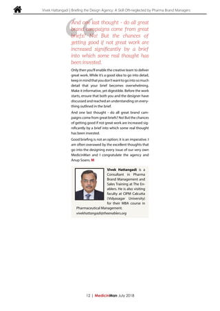  Vivek Hattangadi | Briefing the Design Agency: A Skill Oft-neglected by Pharma Brand Managers
Only then you’ll enable the creative team to deliver
great work. While it’s a good idea to go into detail,
keepinmindthatyoudon’twanttogointosomuch
detail that your brief becomes overwhelming.
Make it informative, yet digestible. Before the work
starts, ensure that both you and the designer have
discussed and reached an understanding on every-
thing outlined in the brief.
And one last thought - do all great brand cam-
paigns come from great briefs? No! But the chances
of getting good if not great work are increased sig-
nificantly by a brief into which some real thought
has been invested.
Good briefing is not an option; it is an imperative. I
am often overawed by the excellent thoughts that
go into the designing every issue of our very own
MedicinMan and I congratulate the agency and
Anup Soans. M
12 | MedicinMan July 2018
“
And one last thought - do all great
brand campaigns come from great
briefs? No! But the chances of
getting good if not great work are
increased significantly by a brief
into which some real thought has
been invested.
Vivek Hattangadi is a
Consultant in Pharma
Brand Management and
Sales Training at The En-
ablers. He is also visiting
faculty at CIPM Calcutta
(Vidyasagar University)
for their MBA course in
Pharmaceutical Management.
vivekhattangadi@theenablers.org
 