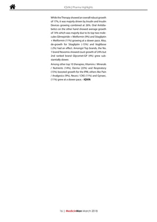  IQVIA | Pharma Highlights
WhiletheTherapyshowedanoverallrobustgrowth
of 17%, it was majorly driven by Insulin and Insulin
Devices growing combined at 26%. Oral Antidia-
betics on the other hand showed average growth
of 14% which was majorly due to its top two mole-
cules Glimepiride + Metformin (9%) and Sitagliptin
+ Metformin (11%) growing at a slower pace. Also,
de-growth for Sitagliptin (-15%) and Voglibose
(-2%) had an effect. Amongst Top brands, the No.
1 brand Novomix showed roust growth of 24% but
2nd ranked brand Glycomet-GP (4%) grew sub-
stantially slower.
Among other top 10 therapies, Vitamins / Minerals
/ Nutrients (14%), Derma (23%) and Respiratory
(15%) boosted growth for the IPM, others like Pain
/ Analgesics (9%), Neuro / CNS (11%) and Gynaec.
(11%) grew at a slower pace. - IQVIA
16 | MedicinMan March 2018
 