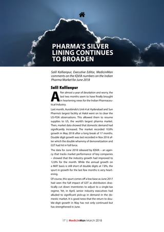 17 | MedicinMan March 2018
A
fter almost a year of desolation and worry, the
last two months seem to have finally brought
in heartening news for the Indian Pharmaceu-
tical Industry.
Last month, Aurobindo’s Unit-4 at Hyderabad and Sun
Pharma’s largest facility at Halol went on to clear the
US-FDA observations. This allowed them to resume
supplies to US, the world’s largest pharma market.
Then, market data showed that domestic demand had
significantly increased. The market recorded 10.8%
growth in May 2018 after a long break of 17 months.
Double digit growth was last recorded in Nov 2016 af-
ter which the double whammy of demonetization and
GST had hit in full force.
The data for June 2018 released by IQVIA – an agen-
cy that tracks market performance of key companies
– showed that the industry growth had improved to
12.8% for the month. While the annual growth on
a MAT basis is still short of double digits at 7.8%, the
spurt in growth for the last few months is very heart-
ening.
Of course, this spurt comes off a low base as June 2017
had seen the full impact of GST as distributors dras-
tically cut down inventories to adjust to a single-tax
regime. Yet, in April, senior industry executives had
alluded to significant pick-up in demand in the do-
mestic market. It is good news that the return to dou-
ble-digit growth in May has not only continued but
has strengthened in June.

PHARMA’S SILVER
LINING CONTINUES
TO BROADEN
Salil Kallianpur, Executive Editor, MedicinMan
comments on the IQVIA numbers on the Indian
Pharma Market for June 2018
Salil Kallianpur
 