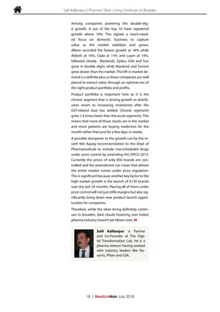  Salil Kallianpur | Pharma's Silver Lining Continues to Broaden
Among companies powering the double-dig-
it growth, 8 out of the top 10 have registered
growth above 10%. This signals a much-need-
ed focus on domestic business to capture
value as the market stabilizes and grows.
Alkem recorded the fastest growth at 18% while
Abbott at 16%, Cipla at 15% and Lupin at 14%,
followed closely. Macleods, Zydus, GSK and Sun
grew in double digits while Mankind and Torrent
grew slower than the market. This lift in market de-
mand is a definite plus as these companies are well
placed to extract value through an optimal mix of
the right product portfolio and profits.
Product portfolio is important here as it is the
chronic segment that is driving growth as distrib-
utors revert to increasing inventories after the
GST-related dust has settled. Chronic segments
grew 1.4 times faster than the acute segments. This
means that more of those stocks are in the market
and more patients are buying medicines for the
month rather than just for a few days or weeks.
A possible dampener to the growth can be the re-
cent Niti Aayog recommendation to the Dept of
Pharmaceuticals to include non-scheduled drugs
under price control by amending the DPCO 2013.
Currently the prices of only 850 brands are con-
trolled and the amendment can mean that almost
the entire market comes under price regulation.
This is significant because another key factor to the
high market growth is the launch of 6130 brands
over the last 24 months. Placing all of them under
price control will not just stifle margins but also sig-
nificantly bring down new product launch oppor-
tunities for companies.
Therefore, while the silver lining definitely contin-
ues to broaden, dark clouds hovering over India’s
pharma industry haven’t yet blown over. M
18 | MedicinMan July 2018
Salil Kallianpur is Partner
and Co-Founder at The Digi-
tal Transformation Lab. He is a
pharma veteran having worked
with industry leaders like No-
vartis, Pfizer and GSK.
 