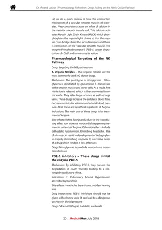  Dr. Anand Lakhar | Pharmacology Refresher: Drugs Acting on the Nitric Oxide Pathway
Let us do a quick review of how the contraction
mechanism of a vascular smooth muscle cell oper-
ates. Vasoconstrictors cause an influx of calcium in
the vascular smooth muscle cell. This calcium acti-
vates Myosin Light Chain Kinase (MLCK) which phos-
phorylates the myosin light chains so that the myo-
sin cross-bridges bind the actin filaments and there
is contraction of the vascular smooth muscle. The
enzyme Phosphodiesterase-5 (PDE-5) causes degra-
dation of cGMP and terminates its action
Pharmacological Targeting of the NO
Pathway
Drugs targeting the NO pathway are:
1. Organic Nitrates – The organic nitrates are the
most commonly used NO donor drugs.
Mechanism: The prototype is nitroglycerin. Nitro-
glycerin is denitrated by glutathione S -transferase
in the smooth muscle and other cells. As a result, free
nitrite ion is released which is then converted to ni-
tric oxide. They relax large arteries as well as large
veins. These drugs increase the collateral blood flow,
decrease ventricular volume and arterial blood pres-
sure. All of these are beneficial in patients of Angina.
Indications: The main use of these drugs is for treat-
ment of Angina.
Side-effects: Reflex Tachycardia due to the vasodila-
tory effect can increase myocardial oxygen require-
mentinpatientsofAngina.Othersideeffectsinclude
orthostatic hypotension, throbbing headache. Use
of nitrates can result in development of tachyphylax-
sis (rapidly diminishing response to successive doses
of a drug which renders it less effective).
Drugs: Nitroglycerin, isosorbide mononitrate, isosor-
bide dinitrate
PDE-5 inhibitors – These drugs inhibit
the enzyme PDE-5
Mechanism: By inhibiting PDE-5, they prevent the
degradation of cGMP thereby leading to a pro-
longed vasodilatory effect.
Indications: 1) Pulmonary Arterial Hypertension
2) Erectile Dysfunction
Side-effects: Headache, heart-burn, sudden hearing
loss
Drug Interactions: PDE-5 inhibitors should not be
given with nitrates since it can lead to a dangerous
decrease in blood pressure
Drugs: Sildenafil (Viagra), tadalafil, vardenafil
20 | MedicinMan July 2018
 