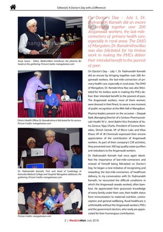  Editorial | A Doctor’s Day with a Difference!
On Doctor’s Day – July 1, Dr. Padmanabh Kamath
did an encore by bringing together over 200 An-
ganwadi workers, the last-mile-connectors of pri-
mary health care, especially in rural areas. The DHO
of Mangalore, Dr. Ramakrishna Rao was also felici-
tated for his tireless work in making the PHCs de-
liver their intended benefit to the poorest of poor.
The Anganwadi workers, most of them women,
were dressed in their finest, to savor a rare moment
of public recognition at the IMA Hall in Mangalore.
Pharma leaders present on the occasion – Deepak
Naik, Managing Director of a Centaur Pharmaceuti-
cals’ Health ‘N’ U , Amit Bakhri Vice President of As-
tra Zeneca, Vijay Charlu, President of Corona Rem-
edies, Shirish Samak, VP of Micro Labs and Vikas
Khare, VP of JB Chemicals expressed their sincere
appreciation of the contribution of Anganwadi
workers. As part of their company’s CSR activities,
they presented over 200 top quality water purifiers
and nebulizers to the Anganwadi workers.
Dr. Padmanabh Kamath had once again identi-
fied the importance of last-mile-connectors and
instead of himself being felicitated on Doctor’s
Day, he began a new initiative of recognizing and
rewarding the last-mile-connectors of healthcare
delivery. In my conversation with Dr. Padmanabh
Kamath, he recounted the difficult conditions in
which the Anganwadi sewaks worked, often bare-
foot. He appreciated their grassroots knowledge
of every family under their care, their health status
from immunization to maternal nutrition, contra-
ception and general wellbeing. Rural healthcare is
unthinkable without the Anganwadi workers, PHCs
and the government doctors, who rarely are appre-
ciated for their humongous contribution.
2 | MedicinMan July 2018
“
On Doctor’s Day – July 1, Dr.
Padmanabh Kamath did an encore
by bringing together over 200
Anganwadi workers, the last-mile-
connectors of primary health care,
especially in rural areas. The DHO
of Mangalore, Dr. Ramakrishna Rao
was also felicitated for his tireless
work in making the PHCs deliver
their intended benefit to the poorest
of poor.
Anup Soans - Editor, MedicinMan introduces the pharma BU
heads at the gathering. Picture Credits: mangalorean.com
District Health Officer Dr. Ramakrishna is felicitated for his service.
Picture Credits: mangalorean.com
Dr. Padmanabh Kamath, Prof. and Head of Cardiology at
Kasturba Medical College and Hospital Mangalore addresses the
gathering. Picture Credits: mangalorean.com
Picture Credits: mangalorean.com
 