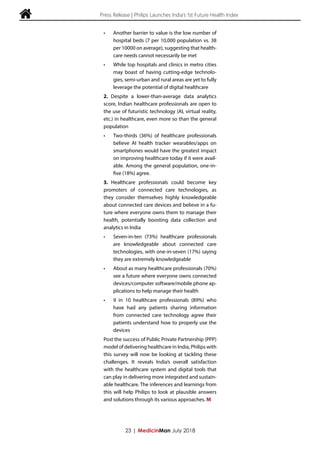  Press Release | Philips Launches India’s 1st Future Health Index
•	 Another barrier to value is the low number of
hospital beds (7 per 10,000 population vs. 38
per 10000 on average), suggesting that health-
care needs cannot necessarily be met
•	 While top hospitals and clinics in metro cities
may boast of having cutting-edge technolo-
gies, semi-urban and rural areas are yet to fully
leverage the potential of digital healthcare
2. Despite a lower-than-average data analytics
score, Indian healthcare professionals are open to
the use of futuristic technology (AI, virtual reality,
etc.) in healthcare, even more so than the general
population
•	 Two-thirds (36%) of healthcare professionals
believe AI health tracker wearables/apps on
smartphones would have the greatest impact
on improving healthcare today if it were avail-
able. Among the general population, one-in-
five (18%) agree.
3. Healthcare professionals could become key
promoters of connected care technologies, as
they consider themselves highly knowledgeable
about connected care devices and believe in a fu-
ture where everyone owns them to manage their
health, potentially boosting data collection and
analytics in India
•	 Seven-in-ten (73%) healthcare professionals
are knowledgeable about connected care
technologies, with one-in-seven (17%) saying
they are extremely knowledgeable
•	 About as many healthcare professionals (70%)
see a future where everyone owns connected
devices/computer software/mobile phone ap-
plications to help manage their health
•	 9 in 10 healthcare professionals (89%) who
have had any patients sharing information
from connected care technology agree their
patients understand how to properly use the
devices
Post the success of Public Private Partnership (PPP)
model of delivering healthcare in India, Philips with
this survey will now be looking at tackling these
challenges. It reveals India’s overall satisfaction
with the healthcare system and digital tools that
can play in delivering more integrated and sustain-
able healthcare. The inferences and learnings from
this will help Philips to look at plausible answers
and solutions through its various approaches. M
23 | MedicinMan July 2018
 