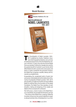 24 | MedicinMan July 2018
T
he Encyclopedia of Nobel Laureates (1901–
2017) published by Panther Publishers show-
cases brief biographical sketches and summary
of individual achievements of the 923 Nobel Prize win-
ners in the last 117 years since the time the first Nobel
Prize was awarded. Conferred on“people who work for
the greatest benefit of mankind”, as per the last will of
Alfred Nobel, himself a scientist who wrote poetry and
drama, as well as worked for the promotion of peace,
the Nobel Prize recognizes scientific, literary and hu-
manistic accomplishments.
Encapsulating the complicated works of great men
and women individually behind the betterment of hu-
manity, Encyclopedia of Nobel Laureates (1901–2017)
also provides an insight into the life and work of Alfred
Nobel, his will that led to the formation of The Nobel
Foundation, The Nobel Trust, Prize awardees of each
discipline, making and designing of the medals and
diploma that accompany the cashaward.
Prof. Ulf Larsson, a Senior Curator at the Nobel Muse-
um in Stockholm, has provided the foreword, and says
- "The history of the Nobel Prize is ongoing. Following
it involves not just one, but several magnificent voyag-
es along humanity’s lines of development in our time.

Book Review
 