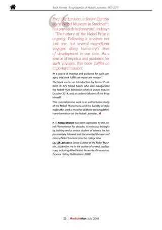  Book Review | Encyclopedia of Nobel Laureates: 1901-2017
As a source of impetus and guidance for such voy-
ages, this book fulfills an important mission".
The book carries an Introduction by former Presi-
dent Dr. APJ Abdul Kalam who also inaugurated
the Nobel Prize exhibition when it visited India in
October 2014, and an ardent follower of the Prize
himself.
This comprehensive work is an authoritative study
of the Nobel Phenomena and the lucidity of style
makes this work a must for all those seeking defini-
tive information on the Nobel Laureates. M
--
P. T. Rajasekharan has been captivated by the No-
bel Phenomenon for decades. A molecular biologist
by training and a serious student of science, he has
passionately followed and documented the works of
many a Nobel Laureate since his college days.
Dr. Ulf Larsson is Senior Curator of the Nobel Muse-
um, Stockholm. He is the author of several publica-
tions, including Alfred Nobel: Networks of Innovation,
(Science History Publications: 2008)
25 | MedicinMan July 2018
“
Prof. Ulf Larsson, a Senior Curator
at the Nobel Museum in Stockholm,
hasprovidedtheforeword,andsays
- "The history of the Nobel Prize is
ongoing. Following it involves not
just one, but several magnificent
voyages along humanity’s lines
of development in our time. As a
source of impetus and guidance for
such voyages, this book fulfills an
important mission".
 