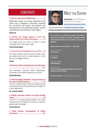 CONTENTS
Our mission is to collectively improve the pharma
sales and marketing ecosystem - leading to better
relationships with doctors and better outcomes for
patients.
MedicinMan Volume 8 Issue 7 | July 2018
Editor and Publisher
Anup Soans
Chief Mentor
K. Hariram
Executive Editor
Salil Kallianpur
Editorial Board
Prof. Vivek Hattangadi; Deep Bhandari; Hanno
Wolfram; Renie McClay
Letters to the Editor: anupsoans@medicinman.net
1. Doctor’s Day with a Difference! ...................1
MedicinMan reports on a unique celebration of the
special day in Mangaluru, Karnataka, organized
by a prominent city surgeon and professor and
honoring the work of anganwadi workers, medical
representatives and the District Health Officer.
Editorial
2. Briefing the Design Agency: A Skill Oft-
NeglectedbyPharmaBrandManagers..............7
The design brief can make or break a brand
campaign; here's how to get it right.
Vivek Hattangadi
3. Indian Pharma Highlights for June 2018 .....11
The Indian pharma market clocked 10,460 Crores
for month of June with a robust growth at 12.8%.
Here are the biggest winners.
IQVIA
4. Pharma's Silver Lining Continues to Broaden
...........................................................................15
Salil Kallianpur, Executive Editor, MedicinMan,
comments on the IQVIA numbers for June 2018
Salil Kallianpur
5. Pharmacology Refresher: Drugs Acting on
the Nitric Oxide Pathway ..............................17
The nitric oxide pathway in the human body is key to
the treatment of a variety of diseases from angina to
erectile dysfunction
Dr. Anand Lakhar
6. Philips Launches India’s 1st Future Health
Index..............................................................20
The FHI is "a research-based platform that helps
to determine the readiness of countries to address
global health challenges"
Press Release
7. Book Review: Encyclopedia of Nobel
Laureates .........................................................22
4 | MedicinMan July 2018
Connect with Anup on LinkedIn | Facebook | Twitter
Anup Soans is an L&D Facilitator,
Author, Pharma Consultant.
muckrack.com/anupsoans/articles
Meet the Editor
 