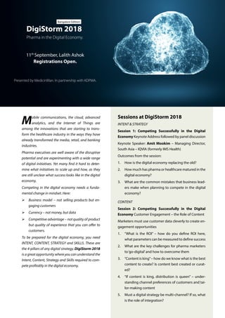 Sessions at DigiStorm 2018
INTENT & STRATEGY
Session 1: Competing Successfully in the Digital
Economy Keynote Address followed by panel discussion
Keynote Speaker: Amit Mookim – Managing Director,
South Asia – IQVIA (formerly IMS Health)
Outcomes from the session:
1.	 How is the digital economy replacing the old?
2.	 How much has pharma or healthcare matured in the
digital economy?
3.	 What are the common mistakes that business lead-
ers make when planning to compete in the digital
economy?
CONTENT
Session 2: Competing Successfully in the Digital
Economy Customer Engagement – the Role of Content
Marketers must use customer data cleverly to create en-
gagement opportunities
1.	 “What is the ROI” – how do you define ROI here,
what parameters can be measured to define success
2.	 What are the key challenges for pharma marketers
to‘go-digital’and how to overcome them
3.	 “Content is king”– how do we know what is the best
content to create? Is content best created or curat-
ed?
4.	 “If content is king, distribution is queen” – under-
standing channel preferences of customers and tai-
lor-making content
5.	 Must a digital strategy be multi-channel? If so, what
is the role of integration?
Presented by MedicinMan. In partnership with KDPMA.
Pharma in the Digital Economy.
DigiStorm 2018
Bangalore Edition
11th
September, Lalith Ashok
Registrations Open.
Mobile communications, the cloud, advanced
analytics, and the Internet of Things are
among the innovations that are starting to trans-
form the healthcare industry in the ways they have
already transformed the media, retail, and banking
industries.
Pharma executives are well aware of the disruptive
potential and are experimenting with a wide range
of digital initiatives. Yet many find it hard to deter-
mine what initiatives to scale up and how, as they
are still unclear what success looks like in the digital
economy.
Competing in the digital economy needs a funda-
mental change in mindset. Here:
ØØ Business model – not selling products but en-
gaging customers
ØØ Currency – not money, but data
ØØ Competitive advantage – not quality of product
but quality of experience that you can offer to
customers.
To be prepared for the digital economy, you need
INTENT, CONTENT, STRATEGY and SKILLS. These are
the 4-pillars of any digital strategy. DigiStorm 2018
is a great opportunity where you can understand the
Intent, Content, Strategy and Skills required to com-
pete profitably in the digital economy.
 