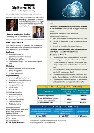 SKILLS
Session 3:What does a pharma professional look like
in the‘new world’ : New skill sets in a hyper-connected
world.
Presentation followed by panel discussion
Outcomes from the session:
1.	 What does the“new”pharma professional look like?
2.	 The role of technology in L&D for sales/marketing
teams
3.	 The role of technology for self-development
Session 4: Presentation and Open House Discussion
with Digital Service Providers to Pharma
Reasons to Attend
1.	 Understand the need for an integrated multichan-
nel strategy to be adopted in the business model
2.	 Discover how you can make your multichannel mar-
keting smarter using customer data you already
have
3.	 See how to define ROI by replacing “measurement
plans”with“engagement plans”.
4.	 Explore the unique considerations for building inte-
grated plans and content in multichannel marketing
5.	 Learn about the new skills required for a marketing
professional in the new hyperconnected world.
Who Should Attend
This one-day seminar is designed for professionals
from pharmaceutical & biotechnology organizations
with the following responsibilities:
Leadership
ØØ Business Unit Directors
ØØ Commercial Excellence Directors
ØØ Chief Marketing Officers
ØØ Chief People Officers, Chief Human Resource Offi-
cers
Marketing
ØØ Vice-President and Heads of marketing
ØØ Brand Management
ØØ Product Management
Digital Marketing
ØØ eMarketing/Digital Marketing
ØØ Multichannel/Channel Marketing
ØØ Multichannel Analytics
ØØ Integrated Marketing
ØØ Social Media
ØØ Digital Media
Marketing Innovation
ØØ Interactive Services
ØØ Customer Experience
ØØ Customer Engagement
ØØ Global Marketing
ØØ Mobile Marketing
Presented by MedicinMan. In partnership with KDPMA.
Pharma in the Digital Economy.
DigiStorm 2018
Bangalore Edition
Workshop Leader: Salil Kallianpur -
Partner and Co-Founder at The Digital
Transformation Lab and Executive Edi-
tor at MedicinMan
Keynote Speaker: Amit Mookim –
Managing Director, South Asia, IQVIA
Fees for Pharma Delegates [exclusive of GST @ 18%]
Delegate type
Early Bird Registration
(on or before 15th
August)
Registration after
15th August
Individual registrations ₹ 9,950/- ₹ 14,500/-
Group registrations (5 or more
from the same organisation)
₹ 8,500/- ₹ 14,500/-
KDPMA member rates ₹ 7,500/- ₹ 9,950/-
To register, send payment and delegate details to: Anup Soans
anupsoans@gmail.com | +91-968680-2244
Payment by account transfer
Account Holder: MedicinMan Private Limited
Account Number: 50200021794640
Bank Name: HDFC Bank
Address: 102, Chawla Regency, Mosque
Road,
Bangalore - 560005
IFSC Code: HDFC0000714
GSTIN: 29AAKCM5650R2ZI
Fees for Service Providers [exclusive of GST @ 18%]
Speaking opportunity for 15
minutes + Panel membership + 2
delegate passes
Speaking opportunity for 5
minutes + Panel membership +
2 delegate passes
2 delegate passes
₹ 2,00,000/- ₹ 1,00,000/- ₹ 50,000/-
 