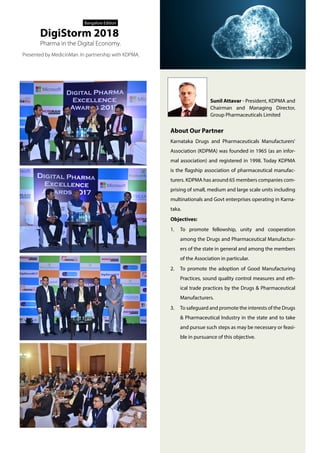 About Our Partner
Karnataka Drugs and Pharmaceuticals Manufacturers'
Association (KDPMA) was founded in 1965 (as an infor-
mal association) and registered in 1998. Today KDPMA
is the flagship association of pharmaceutical manufac-
turers. KDPMA has around 65 members companies com-
prising of small, medium and large scale units including
multinationals and Govt enterprises operating in Karna-
taka.
Objectives:
1.	 To promote fellowship, unity and cooperation
among the Drugs and Pharmaceutical Manufactur-
ers of the state in general and among the members
of the Association in particular.
2.	 To promote the adoption of Good Manufacturing
Practices, sound quality control measures and eth-
ical trade practices by the Drugs & Pharmaceutical
Manufacturers.
3.	 To safeguard and promote the interests of the Drugs
& Pharmaceutical Industry in the state and to take
and pursue such steps as may be necessary or feasi-
ble in pursuance of this objective.
Presented by MedicinMan. In partnership with KDPMA.
Pharma in the Digital Economy.
DigiStorm 2018
Bangalore Edition
Sunil Attavar - President, KDPMA and
Chairman and Managing Director,
Group Pharmaceuticals Limited
 
