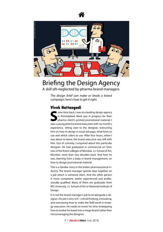 9 | MedicinMan July 2018
S
ome time back, I was at a leading design agency
in Ahmedabad. Work was in progress for their
pharma client’s printed promotional material. I
saw a young pharma brand executive with six month's
experience, sitting next to the designer, instructing
him on how to design a visual aid page, what fonts to
use and which colors to use. After four hours, when I
was about to leave, the brand executive was still with
him. Out of curiosity, I enquired about this particular
designer. He had graduated in commercial art from
one of the finest colleges of Mumbai, J.J. School of Art,
Mumbai, more than two decades back. And here he
was, learning from a baby in brand management, on
how to design promotional material.
This is a familiar story in the Indian pharmaceutical in-
dustry. The brand manager spends days together on
a job which is someone else’s. And the other person
is more competent, better experienced and profes-
sionally qualified. Many of them are graduates from
MS University, J.J. School of Art or National Institute of
Design.
It is not the brand manager’s job to sit alongside a de-
signer. His job is very rich - critical thinking, innovating,
and overseeing how to make the field excel in strate-
gy execution. He needs to invest his time strategizing
how to evolve his brand into a mega-brand rather than
micromanaging the designer.

Briefing the Design Agency
A skill oft-neglected by pharma brand managers
Vivek Hattangadi
The design brief can make or break a brand
campaign; here's how to get it right.
 