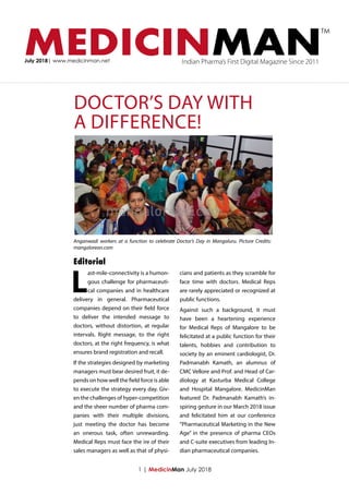 MEDICINMANJuly 2018| www.medicinman.net Indian Pharma’s First Digital Magazine Since 2011
TM
DOCTOR’S DAY WITH
A DIFFERENCE!
L
ast-mile-connectivity is a humon-
gous challenge for pharmaceuti-
cal companies and in healthcare
delivery in general. Pharmaceutical
companies depend on their field force
to deliver the intended message to
doctors, without distortion, at regular
intervals. Right message, to the right
doctors, at the right frequency, is what
ensures brand registration and recall.
If the strategies designed by marketing
managers must bear desired fruit, it de-
pends on how well the field force is able
to execute the strategy every day. Giv-
en the challenges of hyper-competition
and the sheer number of pharma com-
panies with their multiple divisions,
just meeting the doctor has become
an onerous task, often unrewarding.
Medical Reps must face the ire of their
sales managers as well as that of physi-
cians and patients as they scramble for
face time with doctors. Medical Reps
are rarely appreciated or recognized at
public functions.
Against such a background, it must
have been a heartening experience
for Medical Reps of Mangalore to be
felicitated at a public function for their
talents, hobbies and contribution to
society by an eminent cardiologist, Dr.
Padmanabh Kamath, an alumnus of
CMC Vellore and Prof. and Head of Car-
diology at Kasturba Medical College
and Hospital Mangalore. MedicinMan
featured Dr. Padmanabh Kamath’s in-
spiring gesture in our March 2018 issue
and felicitated him at our conference
“Pharmaceutical Marketing in the New
Age” in the presence of pharma CEOs
and C-suite executives from leading In-
dian pharmaceutical companies.
Editorial
1 | MedicinMan July 2018
Anganwadi workers at a function to celebrate Doctor’s Day in Mangaluru. Picture Credits:
mangalorean.com
 