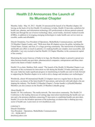 Health 2.0 Announces the Launch of
               Its Mumbai Chapter

Mumbai, India - May 10, 2012 - Health 2.0 announced the launch of its Mumbai chapter, fol-
lowing on the heels of its first Health 2.0 conference in India. Health 2.0 provides a platform for
health care, pharma, and information technology (IT) professionals to discuss patient-centered
health care through the use of newer technology ideas, social media, electronic medical records
(EMRs), in addition to leveraging emerging technologies to make health care service more ac-
cessible, usable and affordable.

Dinesh Chindarkar, Vice President of Operations, MediaMedic Communications; and Health
2.0 Mumbai Chapter Leader, said, “With more than 40 chapters across the globe, including the
United States, Europe, and Asia, it’s a huge growing community. The intersection of technology
and health care offers so much to patients; it is making health care simpler, more accessible, and
affordable. I am very excited to lead the Health 2.0 Chapter Mumbai, in the commercial capital
of the country.”

Illustrating the iconic Gateway of India in its logo, the Mumbai chapter is poised to spread new
ideas between health care providers, pharmaceutical companies, entrepreneurs and those inter-
ested in the future of India’s health care.

Health 2.0 co-chair, Matthew Holt, stated, “The launch of the Health 2.0 Mumbai Chapter is an
extension of the excitement for innovation we felt during the Health 2.0 India conference early
this year. India has made significant progress in transforming its health care and we look forward
to supporting the Mumbai chapter in its work to drive change and introduce new technologies.”

Worldwide, almost 40 international Health 2.0 chapters meet on a regular basis to discuss the
latest news, see demos of the latest health IT innovations, and network with individuals who are
shaping the industry. The Health 2.0 Mumbai Chapter’s Twitter handle is @Health2Mumbai.
Members can also connect on the Health 2.0 Mumbai LinkedIn group.

About Health 2.0
Health 2.0: The conference. The media network. The innovation community. The Health 2.0
Conference is the leading showcase of cutting-edge innovation transforming the health care sys-
tem and is the premiere platform connecting IT innovators to established health care providers.
Health 2.0 covers the broadest spectrum of the technology revolution that is shaking up every
sector of health care. Learn more at www.health2con.com.

CONTACT:
Dinesh Chindarkar
Vice-President – Operations, MediaMedic Communications
+91 – 98206 00312
dinchin@yahoo.com
 