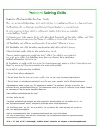 Problem Solving Skills
Imagination is More Important than Knowledge – Einstein.

Many years ago in a small Indian village, a farmer had the misfortune of owing a large sum of money to a village moneylender.

The Moneylender, who was old and ugly, fancied the farmer’s beautiful daughter. So he proposed a bargain.

He said he would forgo the farmer’s debt if he could marry his Daughter. Both the farmer and his daughter
were horrified by the Proposal.

So the cunning money-lender suggested that they let Providence decide the matter. He told them that he would put a black Pebble
and a white pebble into an empty money bag. Then the girl would Have to pick one pebble from the bag.

1) If she picked the black pebble, she would become his wife and her father’s debt would be forgiven.

2) If she picked the white pebble she need not marry him and her father’s debt would still be forgiven.

3) But if she refused to pick a pebble, her father would be thrown into Jail.

They were standing on a pebble strewn path in the farmer’s field. As They talked, the moneylender bent
over to pick up two pebbles. As he Picked them up, the sharp-eyed girl noticed that he had picked up
two Black pebbles and put them into the bag.

He then asked the girl to pick A pebble from the bag. Now, imagine that you were standing in the field.. What would you have
Done if you were the girl? If you had to advise her, what would you Have told her?

Careful analysis would produce three possibilities:

1. The girl should refuse to take a pebble.

2. The girl should show that there were two black pebbles in the bag And expose the money-lender as a cheat.

3. The girl should pick a black pebble and sacrifice herself in order to save her father from his debt and imprisonment.

Take a moment to ponder over the story. The above story is used with The hope that it will make us appreciate the
difference between lateral and logical thinking. The girl’s dilemma cannot be solved with Traditional logical thinking. Think of
the consequences if she chooses the above logical answers.

What would you recommend to the Girl to do?

Well, here is what she did ....

The girl put her hand into the moneybag and drew out a pebble. Without Looking at it, she fumbled and let it fall
onto the pebble-strewn path Where it immediately became lost among all the other pebbles.

“Oh, how clumsy of me,” she said. “But never mind, if you look into the Bag for the one that is left, you will be
able to tell which pebble I picked.”

Since the remaining pebble is black, it must be assumed that she had Picked the white one.
And since the money-lender dared not admit his dishonesty, the girl changed what seemed an impossible situation
into an extremely advantageous one.

MORAL OF THE STORY: Most complex problems do have a solution. It is only that we don’t attempt to think.


                                                                                            MedicinMan Vol. 2 lssue 5 Pg 11
 