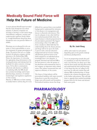 Medically Sound Field Force will
 Help the Future of Medicine
A recent pharma R & D report revealed           difficult for a person from a non-medical
that the main therapeutic area where            background to understand the intricacies
majority of pharma companies are                of the disease or its management and
focusing is oncology or anti-cancer drugs.      discuss it effectively with doctors. This
Anti-diabetics, analgesics, vaccines and        may be adequate in any other field but
cardiovascular segments closely follow          not in pharmaceutical field, where the
it. A single blockbuster drug from these        major business is directly proportional to
therapeutic areas can generate billions of      the prescription generated. The biggest
dollars.                                        shortcoming is that if the MR is not
                                                from a medical or allied field than his
Physicians are an educated lot who are          understanding about the disease process              By Dr. Amit Dang
aware of their responsibilities to serve        and drugs will not be up-to the mark.
the community by proper prescription of         A person with a relevant education           will be tailor made for each patient
drugs. The person that acts as a bridge         background and an in-house training          depending upon on his genetic makeup
between the pharma company and the              will definitely perform better in the        and disease predisposition.
physician is the Medical Rep (MR).              field compared to an individual whose
Hence the importance of conveying               knowledge base is not adequate. A            As we are progressing towards this goal
the appropriate drug information to the         properly informed and educated MR is         it is mandatory to train the field force in
treating physicians and relaying back the       the best person to solve the queries of      such a way that they are always up to date
feedback for safety concerns or dosage          the physicians and communicate back to       with the latest trends and drug discoveries
issues. To be able to communicate               the company on important safety related      and understand the basic pharmacology
effectively with doctors, in addition           issues. This reduces turnaround time and     of the drugs that they are selling. In the
to marketing skills, the MR should              improves efficiency of the system.           next issue we will carry articles that will
have product knowledge and its basic                                                         educate MRs in pharmacology of drugs
pharmacology, awareness of medical              The future of drug industry will be          related to the common therapeutic areas
terminologies and regulatory regulations        personalized medicine with major research    in the Indian subcontinent. This will help
of that country.                                being done in areas like monoclonal          them to upgrade their medical knowledge,
Majority of MRs have no basic training          drugs, stem cell research and biomarkers.    prepare them for the future and advance
in medical field to sell the drug. It is very   Personalized medicine means that drugs       their career goals.
 