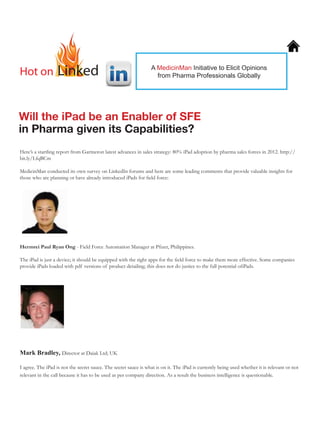Hot on            Linked
As seen on Indian Pharma Connection
                                                                  A MedicinMan Poll on Competencies for
                                                                     MedicinMan Initiative to Elicit Opinions
                                                                    from PharmaFront-line Manager
                                                                         Pharma Professionals Globally




Will the iPad be an Enabler of SFE
in Pharma given its Capabilities?
Here’s a startling report from Gartneron latest advances in sales strategy: 80% iPad adoption by pharma sales forces in 2012. http://
bit.ly/LfqBCm

MedicinMan conducted its own survey on LinkedIn forums and here are some leading comments that provide valuable insights for
those who are planning or have already introduced iPads for field force:




Hermrei Paul Ryan Ong - Field Force Automation Manager at Pfizer, Philippines.

The iPad is just a device; it should be equipped with the right apps for the field force to make them more effective. Some companies
provide iPads loaded with pdf versions of product detailing; this does not do justice to the full potential ofiPads.




Mark Bradley, Director at Daiak Ltd; UK

I agree. The iPad is not the secret sauce. The secret sauce is what is on it. The iPad is currently being used whether it is relevant or not
relevant in the call because it has to be used as per company direction. As a result the business intelligence is questionable.
 